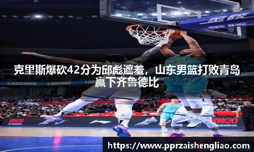 克里斯爆砍42分为邱彪遮羞，山东男篮打败青岛赢下齐鲁德比